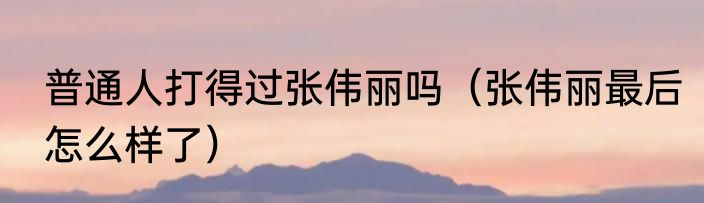 普通人打得过张伟丽吗（张伟丽最后怎么样了）