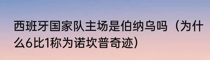 西班牙国家队主场是伯纳乌吗（为什么6比1称为诺坎普奇迹）