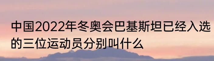 中国2022年冬奥会巴基斯坦已经入选的三位运动员分别叫什么