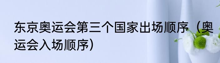 东京奥运会第三个国家出场顺序（奥运会入场顺序）