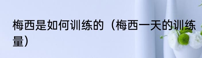 梅西是如何训练的（梅西一天的训练量）
