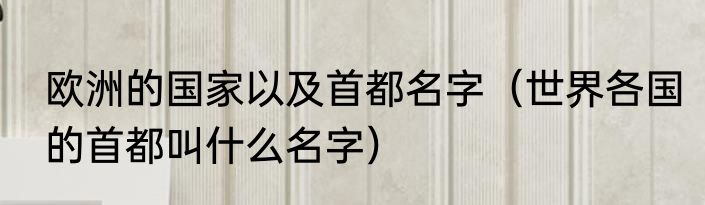 欧洲的国家以及首都名字（世界各国的首都叫什么名字）