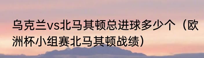 乌克兰vs北马其顿总进球多少个（欧洲杯小组赛北马其顿战绩）