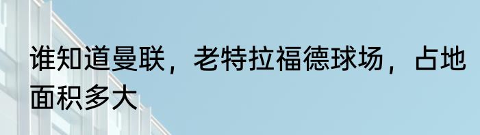 谁知道曼联，老特拉福德球场，占地面积多大