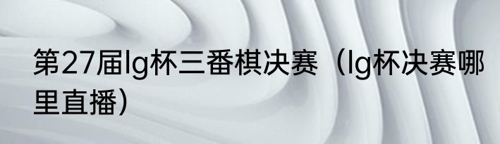 第27届lg杯三番棋决赛（lg杯决赛哪里直播）