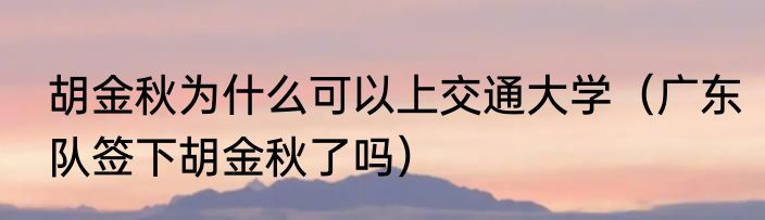 胡金秋为什么可以上交通大学（广东队签下胡金秋了吗）