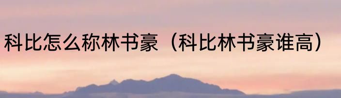 科比怎么称林书豪（科比林书豪谁高）