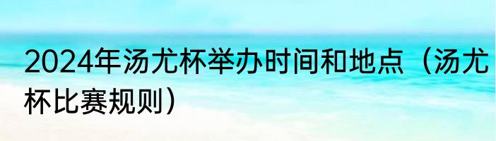 2024年汤尤杯举办时间和地点（汤尤杯比赛规则）