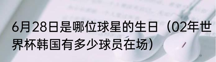 6月28日是哪位球星的生日（02年世界杯韩国有多少球员在场）