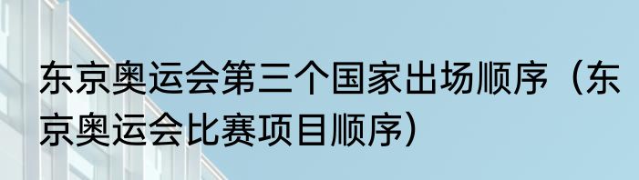 东京奥运会第三个国家出场顺序（东京奥运会比赛项目顺序）