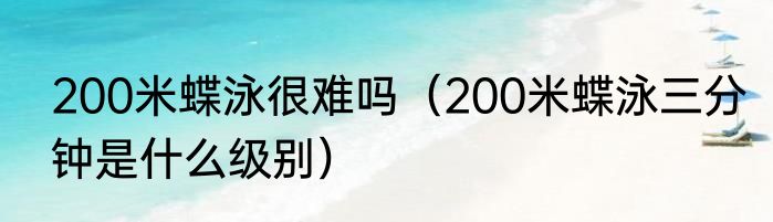 200米蝶泳很难吗（200米蝶泳三分钟是什么级别）