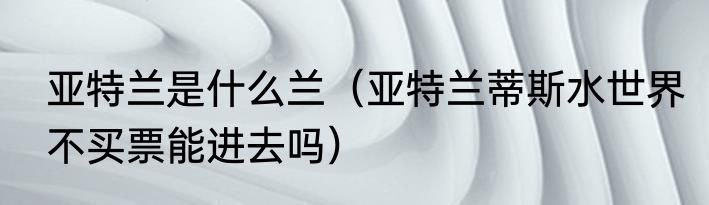 亚特兰是什么兰（亚特兰蒂斯水世界不买票能进去吗）