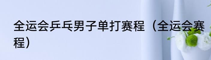 全运会乒乓男子单打赛程（全运会赛程）