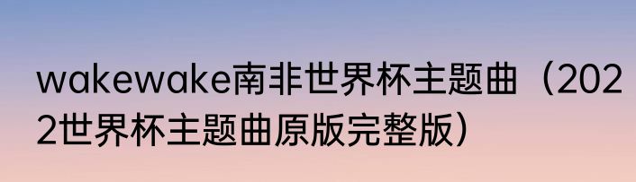 wakewake南非世界杯主题曲（2022世界杯主题曲原版完整版）