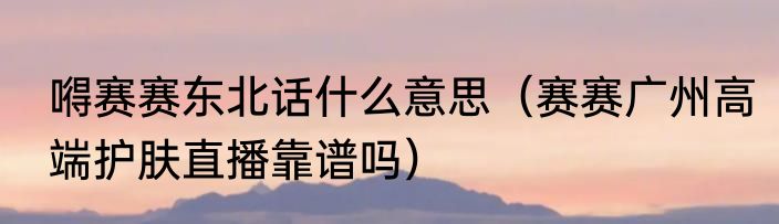 嘚赛赛东北话什么意思（赛赛广州高端护肤直播靠谱吗）