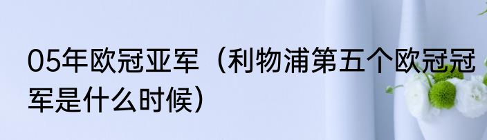 05年欧冠亚军（利物浦第五个欧冠冠军是什么时候）