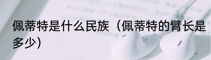 佩蒂特是什么民族（佩蒂特的臂长是多少）