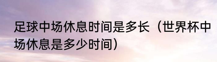 足球中场休息时间是多长（世界杯中场休息是多少时间）