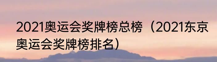 2021奥运会奖牌榜总榜（2021东京奥运会奖牌榜排名）