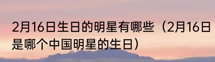 2月16日生日的明星有哪些（2月16日是哪个中国明星的生日）
