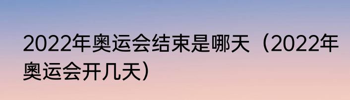 2022年奥运会结束是哪天（2022年奧运会开几天）