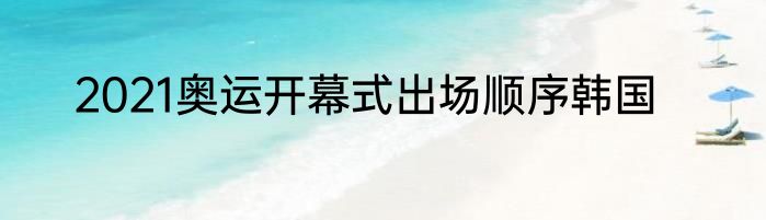 2021奥运开幕式出场顺序韩国