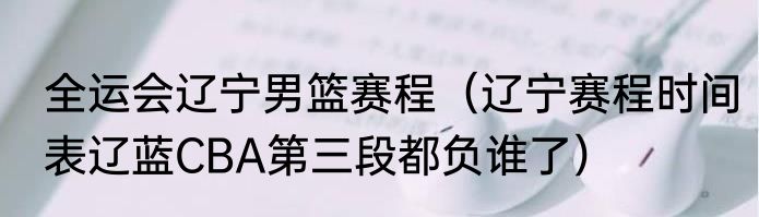 全运会辽宁男篮赛程（辽宁赛程时间表辽蓝CBA第三段都负谁了）