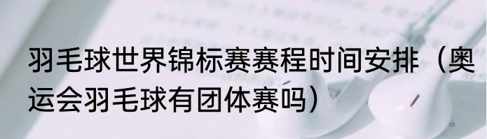 羽毛球世界锦标赛赛程时间安排（奥运会羽毛球有团体赛吗）
