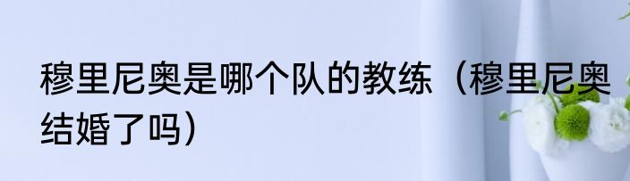 穆里尼奥是哪个队的教练（穆里尼奥结婚了吗）