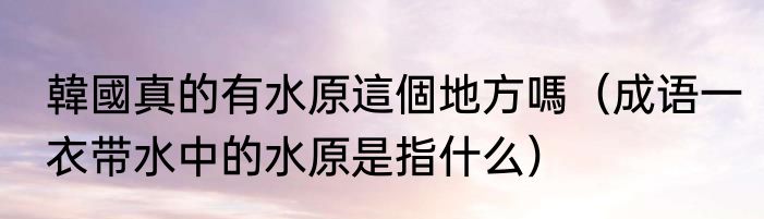 韓國真的有水原這個地方嗎（成语一衣带水中的水原是指什么）