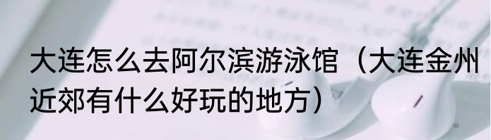 大连怎么去阿尔滨游泳馆（大连金州近郊有什么好玩的地方）