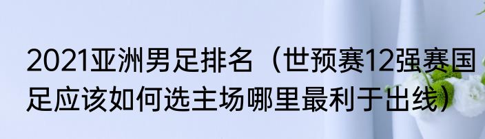 2021亚洲男足排名（世预赛12强赛国足应该如何选主场哪里最利于出线）