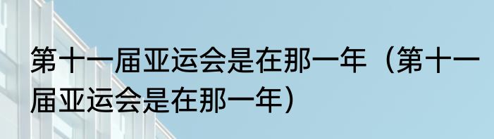 第十一届亚运会是在那一年（第十一届亚运会是在那一年）