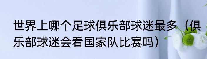 世界上哪个足球俱乐部球迷最多（俱乐部球迷会看国家队比赛吗）