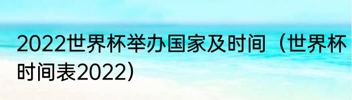 2022世界杯举办国家及时间（世界杯时间表2022）
