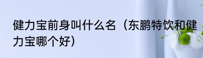 健力宝前身叫什么名（东鹏特饮和健力宝哪个好）