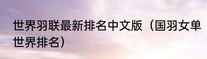 世界羽联最新排名中文版（国羽女单世界排名）