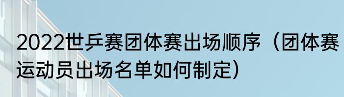 2022世乒赛团体赛出场顺序（团体赛运动员出场名单如何制定）