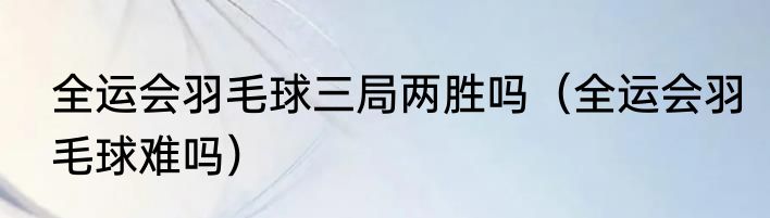 全运会羽毛球三局两胜吗（全运会羽毛球难吗）