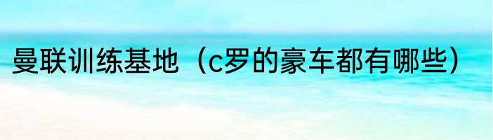 曼联训练基地（c罗的豪车都有哪些）