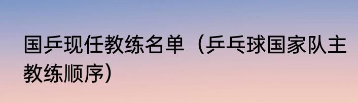 国乒现任教练名单（乒乓球国家队主教练顺序）