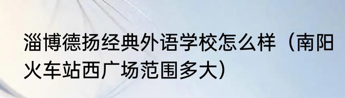 淄博德扬经典外语学校怎么样（南阳火车站西广场范围多大）
