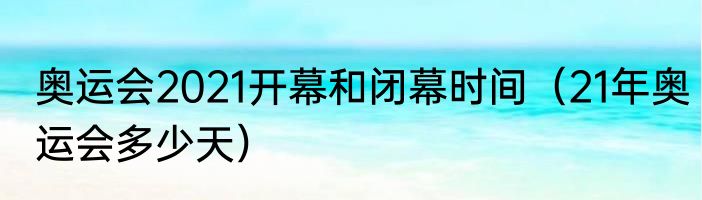 奥运会2021开幕和闭幕时间（21年奥运会多少天）