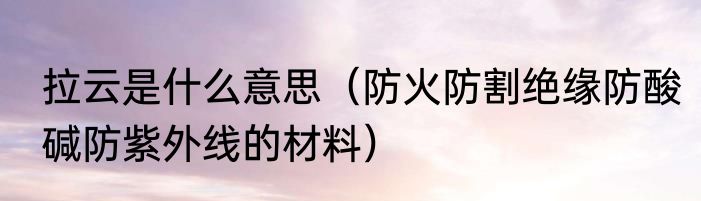 拉云是什么意思（防火防割绝缘防酸碱防紫外线的材料）