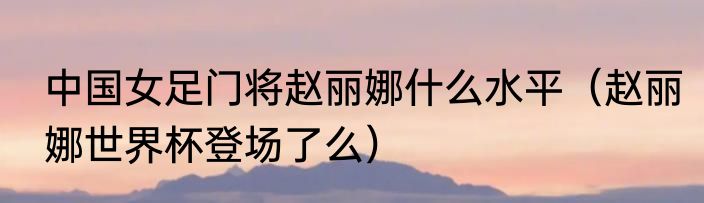 中国女足门将赵丽娜什么水平（赵丽娜世界杯登场了么）