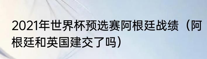2021年世界杯预选赛阿根廷战绩（阿根廷和英国建交了吗）