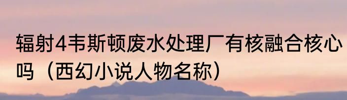 辐射4韦斯顿废水处理厂有核融合核心吗（西幻小说人物名称）