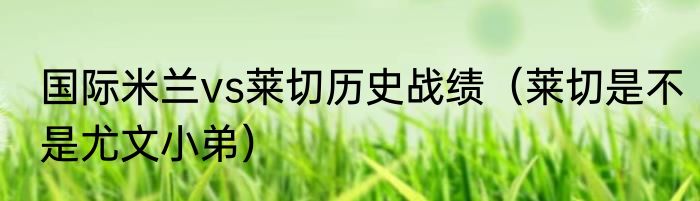 国际米兰vs莱切历史战绩（莱切是不是尤文小弟）