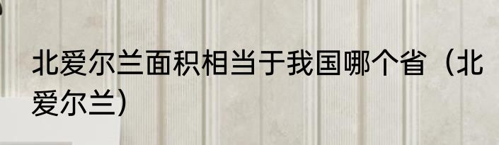 北爱尔兰面积相当于我国哪个省（北爱尔兰）