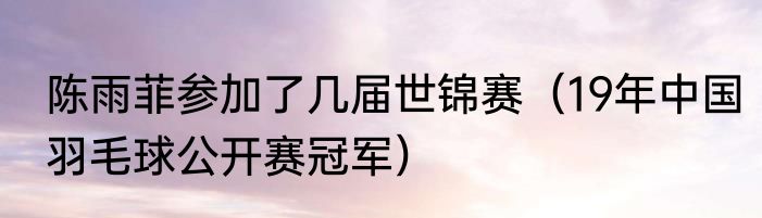 陈雨菲参加了几届世锦赛（19年中国羽毛球公开赛冠军）